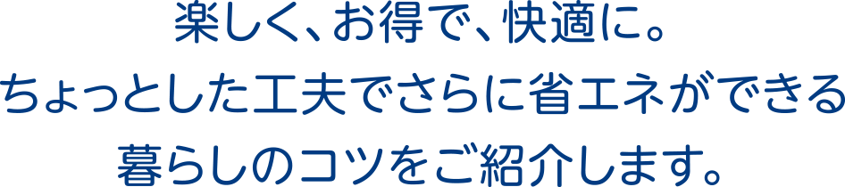 楽しく、お得で、快適に。ちょっとした工夫でさらに省エネができる暮らしのコツをご紹介します。